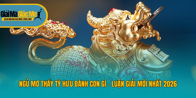 Ngủ Mơ Thấy Tỳ Hưu Đánh Con Gì - Luận Giải Mới Nhất 2026